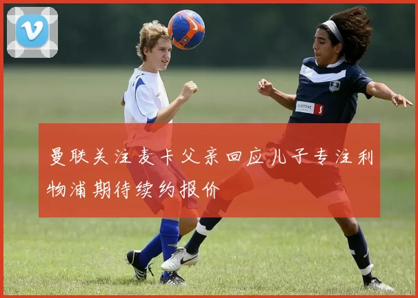 曼联关注麦卡父亲回应儿子专注利物浦期待续约报价