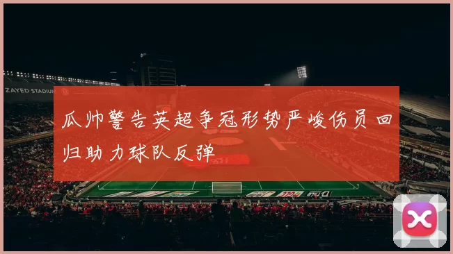 瓜帅警告英超争冠形势严峻伤员回归助力球队反弹