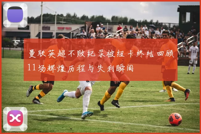曼联英超不败纪录被纽卡终结回顾11场辉煌历程与失利瞬间