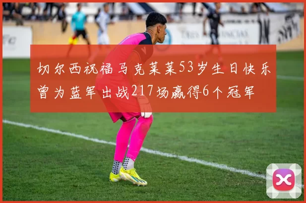 切尔西祝福马克莱莱53岁生日快乐曾为蓝军出战217场赢得6个冠军