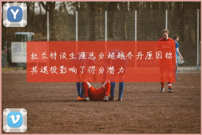 杜兰特谈生涯总分超越乔丹原因称其退役影响了得分潜力