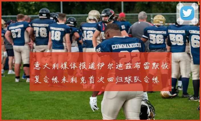 意大利媒体报道伊尔迪兹布雷默恢复合练米利克首次回归球队合练