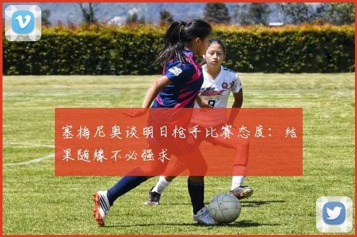 塞梅尼奥谈明日枪手比赛态度：结果随缘不必强求