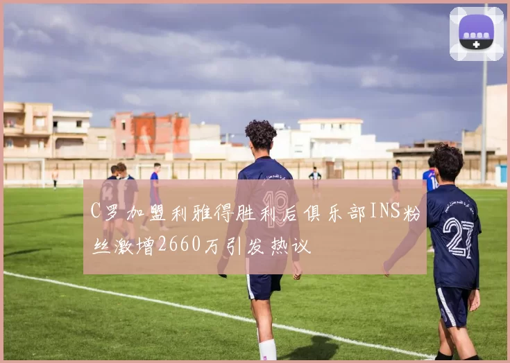 C罗加盟利雅得胜利后俱乐部INS粉丝激增2660万引发热议