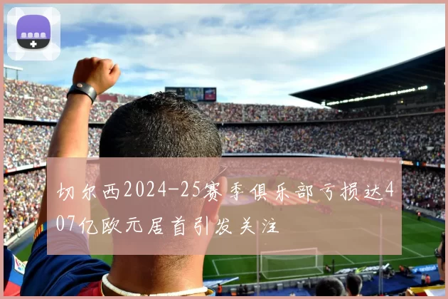 切尔西2024-25赛季俱乐部亏损达407亿欧元居首引发关注