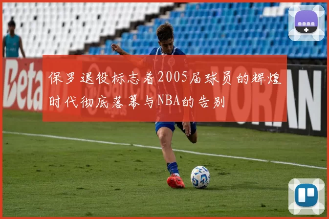 保罗退役标志着2005届球员的辉煌时代彻底落幕与NBA的告别