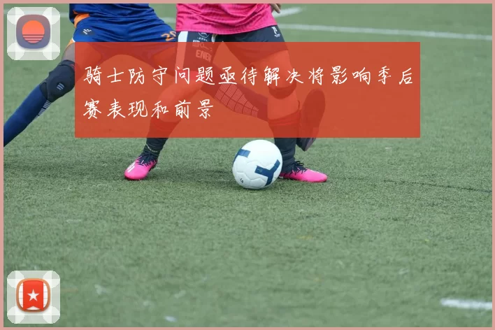 骑士防守问题亟待解决将影响季后赛表现和前景