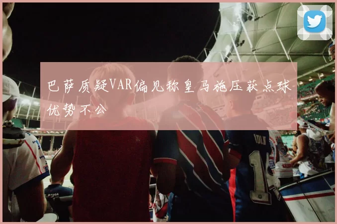 巴萨质疑VAR偏见称皇马施压获点球优势不公