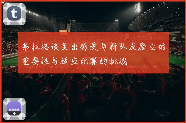 弗拉格谈复出感受与新队友磨合的重要性与适应比赛的挑战