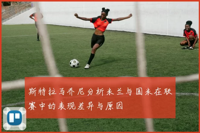 斯特拉马乔尼分析米兰与国米在联赛中的表现差异与原因