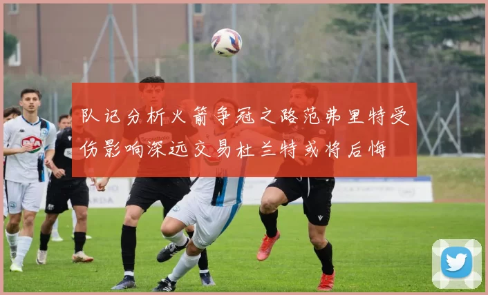 队记分析火箭争冠之路范弗里特受伤影响深远交易杜兰特或将后悔