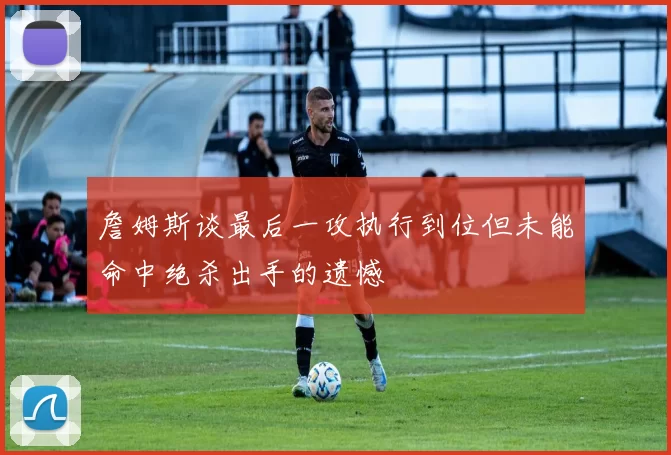 詹姆斯谈最后一攻执行到位但未能命中绝杀出手的遗憾