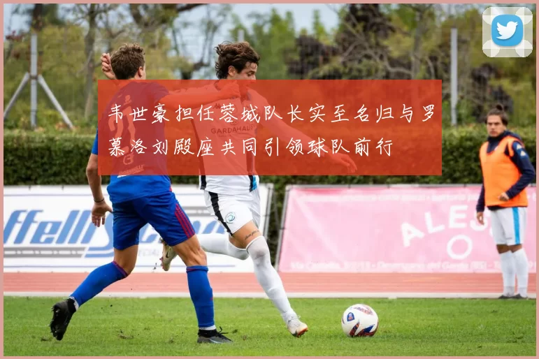 韦世豪担任蓉城队长实至名归与罗慕洛刘殿座共同引领球队前行