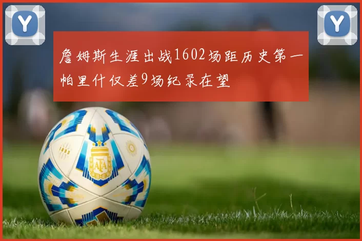 詹姆斯生涯出战1602场距历史第一帕里什仅差9场纪录在望