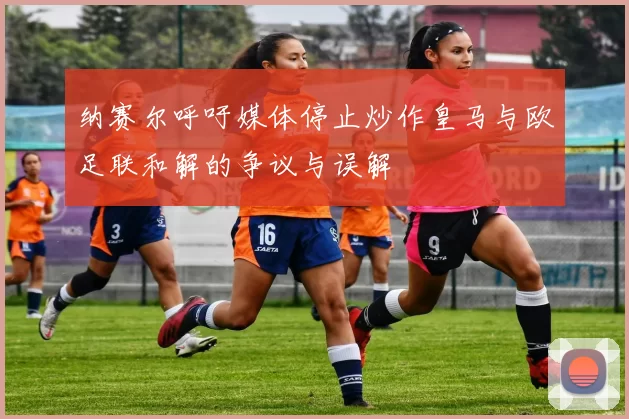 纳赛尔呼吁媒体停止炒作皇马与欧足联和解的争议与误解