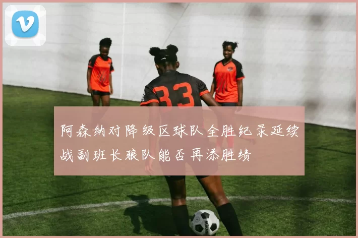 阿森纳对降级区球队全胜纪录延续战副班长狼队能否再添胜绩