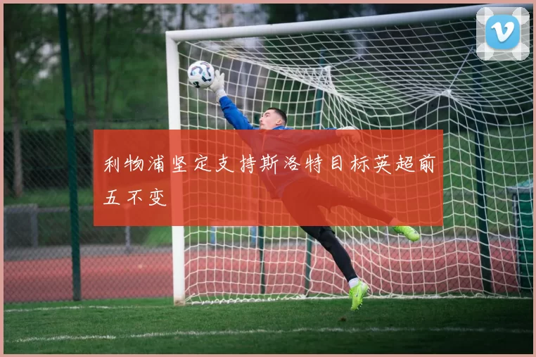 利物浦坚定支持斯洛特目标英超前五不变