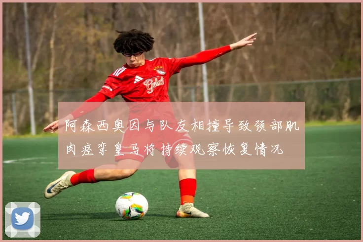 阿森西奥因与队友相撞导致颈部肌肉痉挛皇马将持续观察恢复情况