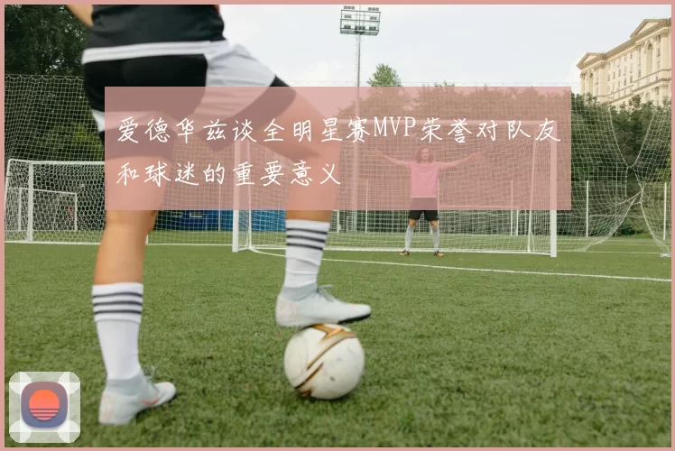 爱德华兹谈全明星赛MVP荣誉对队友和球迷的重要意义