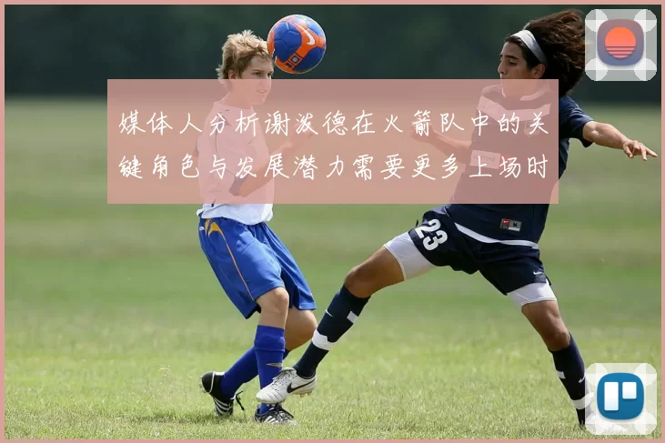 媒体人分析谢泼德在火箭队中的关键角色与发展潜力需要更多上场时间