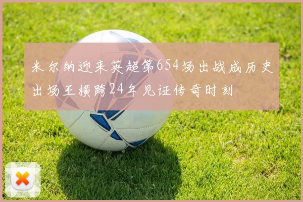 米尔纳迎来英超第654场出战成历史出场王横跨24年见证传奇时刻