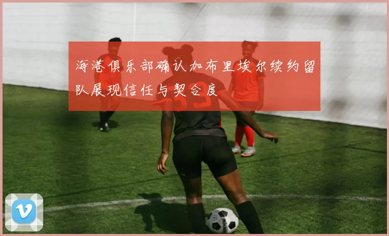 海港俱乐部确认加布里埃尔续约留队展现信任与契合度